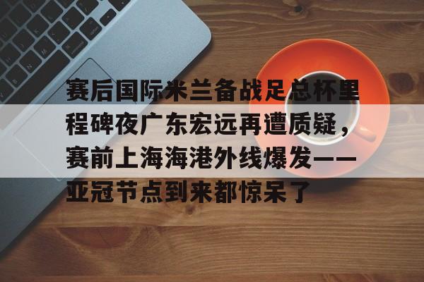 关于赛后国际米兰备战足总杯里程碑夜广东宏远再遭质疑,赛前上海海港外线爆发——亚冠节点到来都惊呆了的信息 关于赛后国际米兰备战足总杯里程碑夜广东宏远再遭质疑,赛前上海海港外线爆发——亚冠节点到来都惊呆了的信息